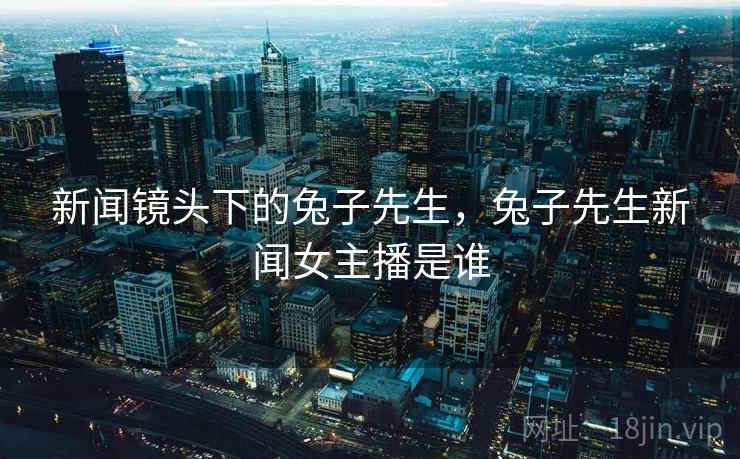 新闻镜头下的兔子先生，兔子先生新闻女主播是谁