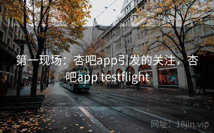 第一现场:杏吧app引发的关注,杏吧app testflight 第一现场:杏吧app引发的关注,杏吧app testflight