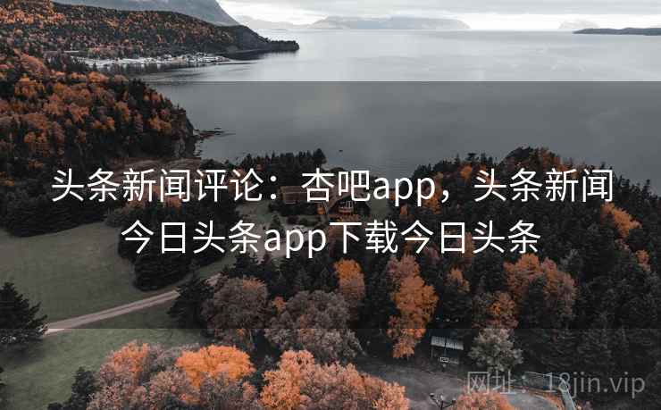 头条新闻评论：杏吧app，头条新闻今日头条app下载今日头条