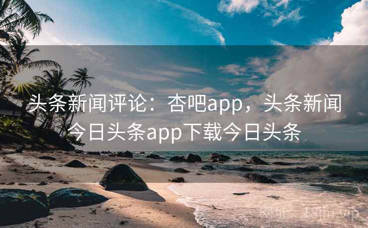 头条新闻评论:杏吧app,头条新闻今日头条app下载今日头条 头条新闻评论:杏吧app,头条新闻今日头条app下载今日头条